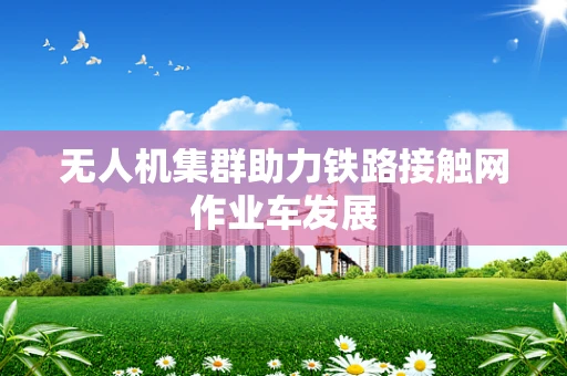 无人机集群助力铁路接触网作业车发展