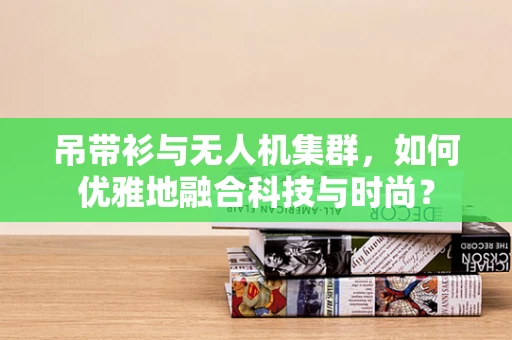 吊带衫与无人机集群，如何优雅地融合科技与时尚？