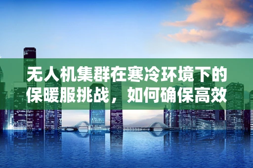 无人机集群在寒冷环境下的保暖服挑战，如何确保高效作业与续航？