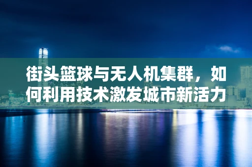街头篮球与无人机集群，如何利用技术激发城市新活力？