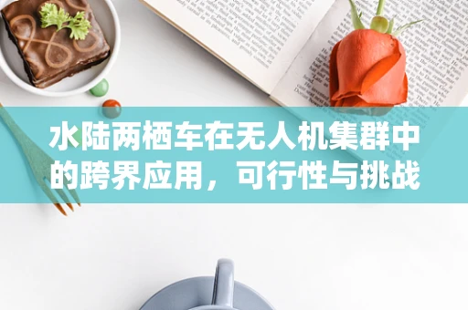 水陆两栖车在无人机集群中的跨界应用，可行性与挑战并存？