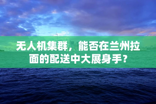 无人机集群，能否在兰州拉面的配送中大展身手？