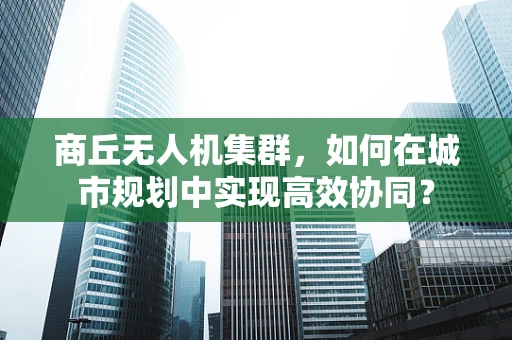 商丘无人机集群，如何在城市规划中实现高效协同？