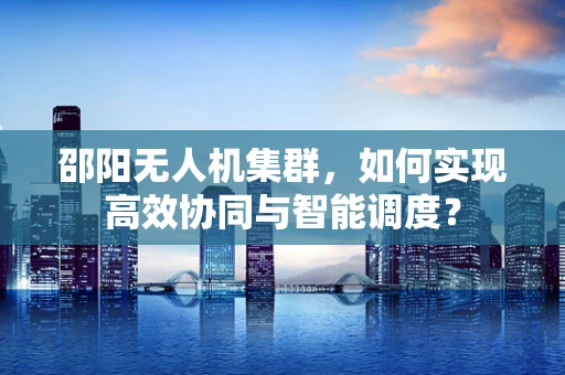 邵阳无人机集群，如何实现高效协同与智能调度？