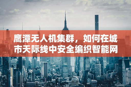 鹰潭无人机集群，如何在城市天际线中安全编织智能网络？