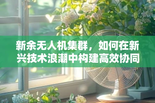 新余无人机集群，如何在新兴技术浪潮中构建高效协同的空中力量？