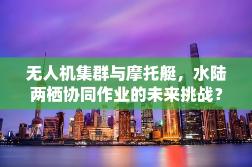 无人机集群与摩托艇，水陆两栖协同作业的未来挑战？