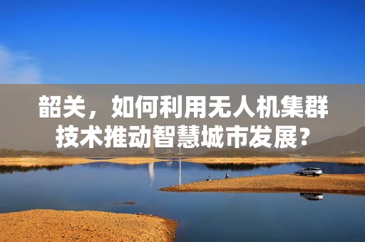 韶关，如何利用无人机集群技术推动智慧城市发展？