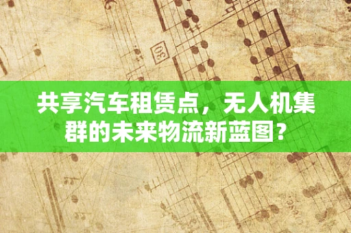 共享汽车租赁点，无人机集群的未来物流新蓝图？