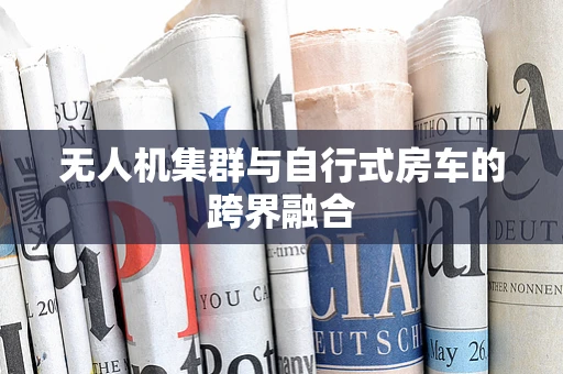 无人机集群与自行式房车的跨界融合