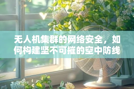 无人机集群的网络安全，如何构建坚不可摧的空中防线？