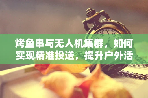 烤鱼串与无人机集群，如何实现精准投送，提升户外活动乐趣？