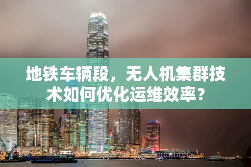 地铁车辆段，无人机集群技术如何优化运维效率？