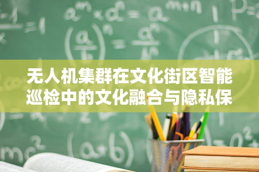 无人机集群在文化街区智能巡检中的文化融合与隐私保护挑战