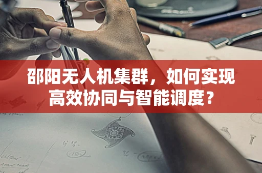 邵阳无人机集群，如何实现高效协同与智能调度？
