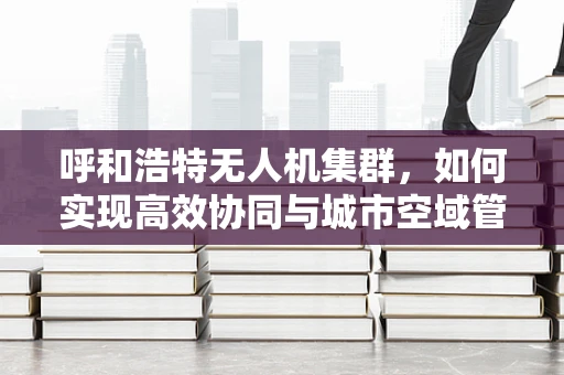 呼和浩特无人机集群，如何实现高效协同与城市空域管理？