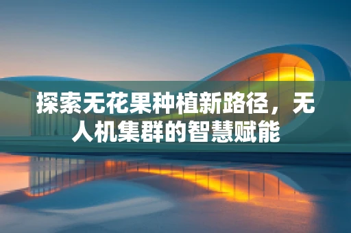 探索无花果种植新路径，无人机集群的智慧赋能