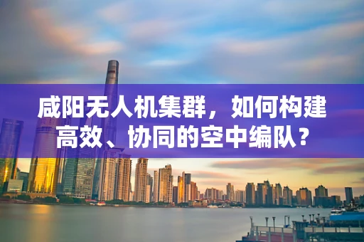 咸阳无人机集群，如何构建高效、协同的空中编队？