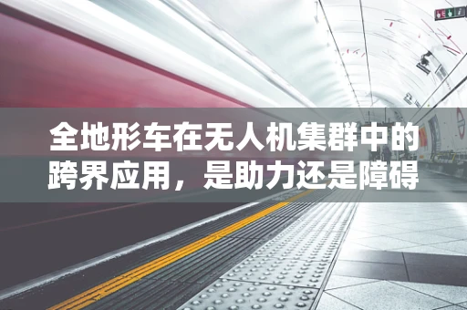 全地形车在无人机集群中的跨界应用，是助力还是障碍？