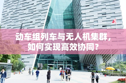动车组列车与无人机集群，如何实现高效协同？