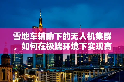 雪地车辅助下的无人机集群，如何在极端环境下实现高效协同？
