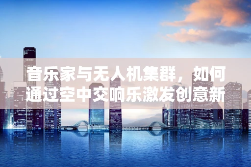 音乐家与无人机集群，如何通过空中交响乐激发创意新维度？
