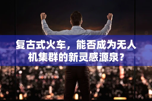 复古式火车，能否成为无人机集群的新灵感源泉？