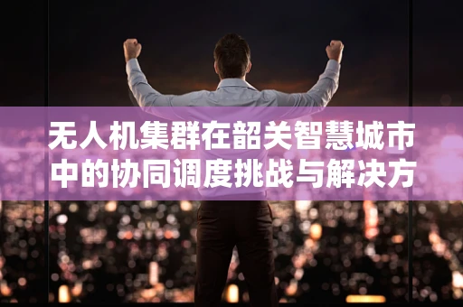 无人机集群在韶关智慧城市中的协同调度挑战与解决方案