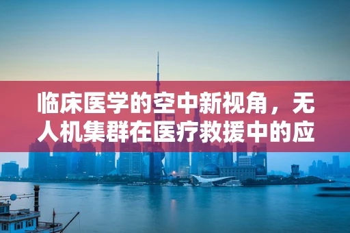 临床医学的空中新视角，无人机集群在医疗救援中的应用挑战