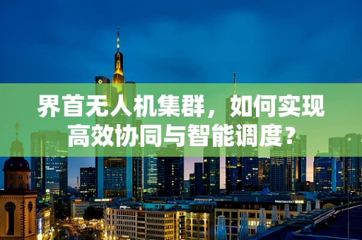 界首无人机集群，如何实现高效协同与智能调度？