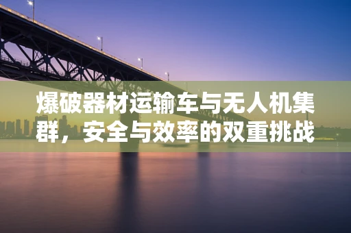 爆破器材运输车与无人机集群，安全与效率的双重挑战？