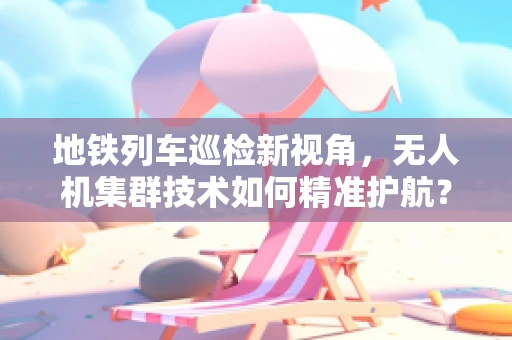 地铁列车巡检新视角，无人机集群技术如何精准护航？