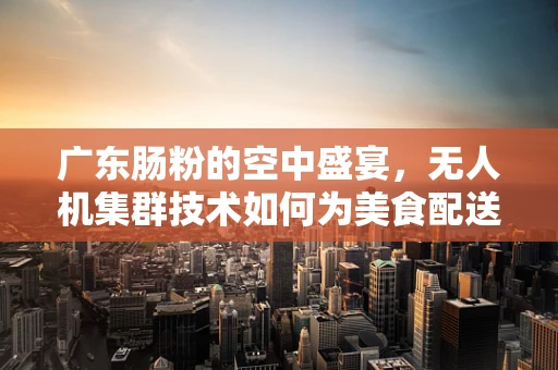 广东肠粉的空中盛宴，无人机集群技术如何为美食配送开辟新航道？