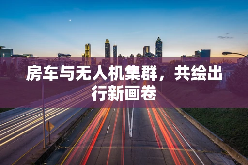 房车与无人机集群，共绘出行新画卷