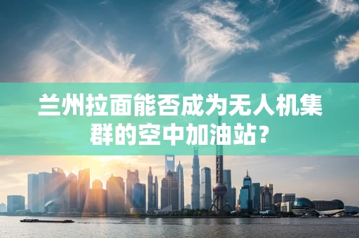 兰州拉面能否成为无人机集群的空中加油站？