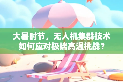 大暑时节，无人机集群技术如何应对极端高温挑战？