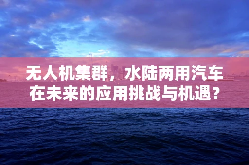 无人机集群，水陆两用汽车在未来的应用挑战与机遇？