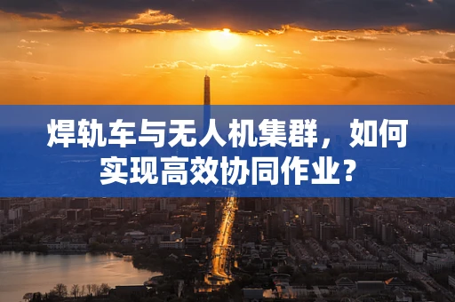 焊轨车与无人机集群，如何实现高效协同作业？