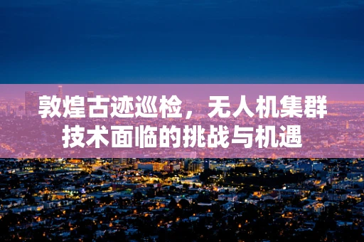 敦煌古迹巡检，无人机集群技术面临的挑战与机遇