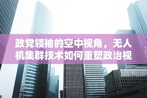 政党领袖的空中视角，无人机集群技术如何重塑政治视野？