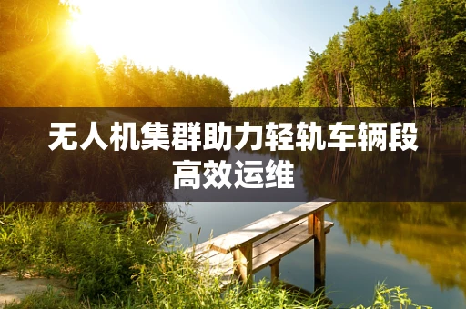 无人机集群助力轻轨车辆段高效运维