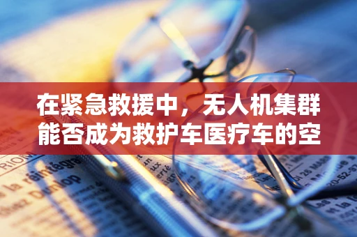 在紧急救援中，无人机集群能否成为救护车医疗车的空中辅助力量？