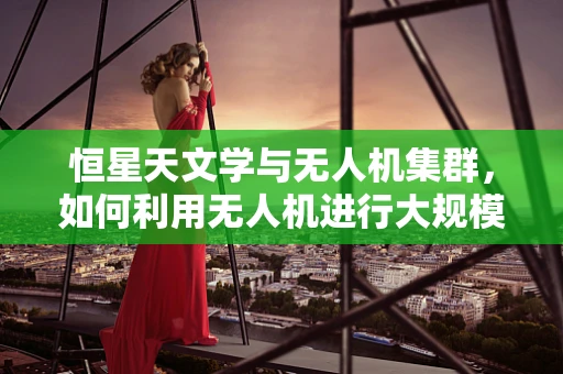 恒星天文学与无人机集群，如何利用无人机进行大规模天文观测？