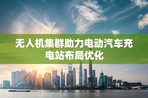 无人机集群助力电动汽车充电站布局优化
