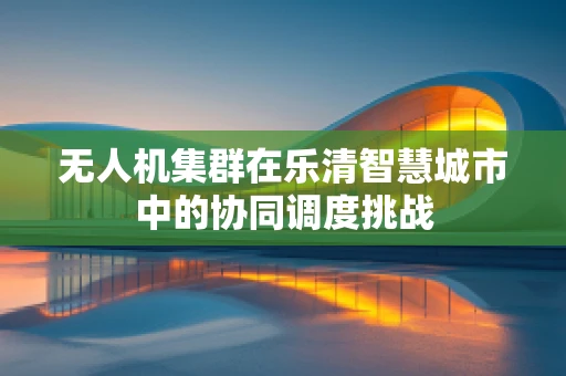 无人机集群在乐清智慧城市中的协同调度挑战
