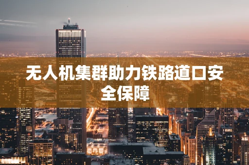 无人机集群助力铁路道口安全保障