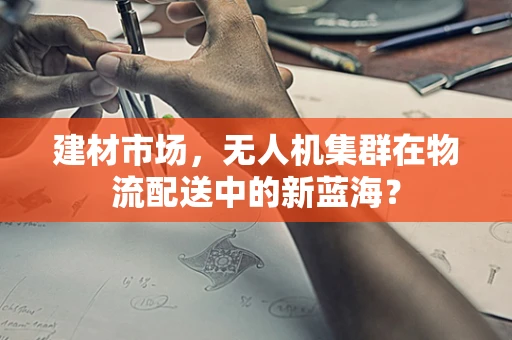 建材市场，无人机集群在物流配送中的新蓝海？