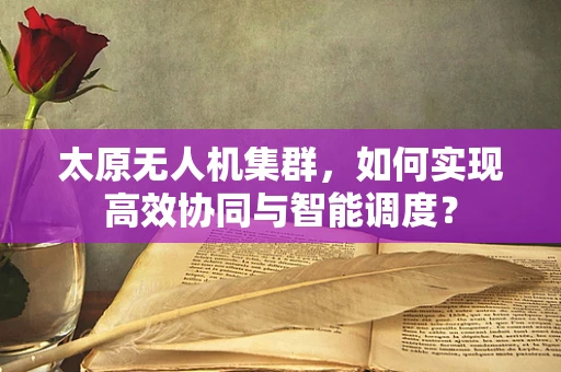 太原无人机集群，如何实现高效协同与智能调度？