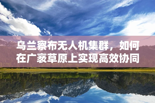 乌兰察布无人机集群，如何在广袤草原上实现高效协同飞行？