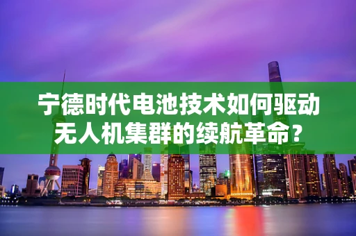 宁德时代电池技术如何驱动无人机集群的续航革命？